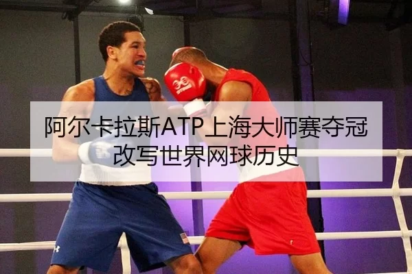 阿尔卡拉斯ATP上海大师赛夺冠改写世界网球历史