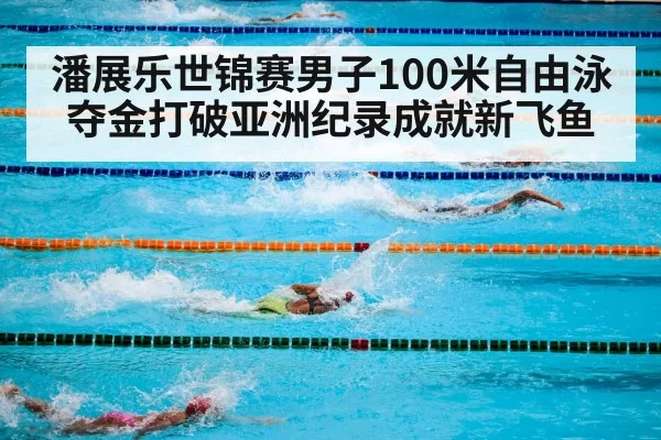 潘展乐世锦赛男子100米自由泳夺金打破亚洲纪录成就新飞鱼